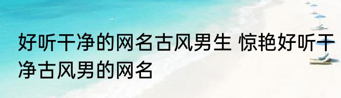 好听干净的网名古风男生 惊艳好听干净古风男的网名