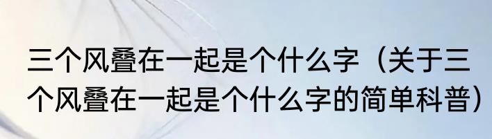 三个风叠在一起是个什么字（关于三个风叠在一起是个什么字的简单科普）
