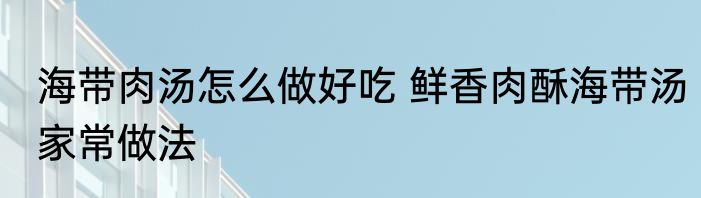 海带肉汤怎么做好吃 鲜香肉酥海带汤家常做法