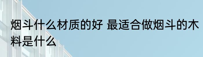 烟斗什么材质的好 最适合做烟斗的木料是什么