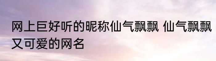 网上巨好听的昵称仙气飘飘 仙气飘飘又可爱的网名