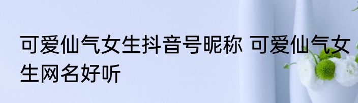 可爱仙气女生抖音号昵称 可爱仙气女生网名好听