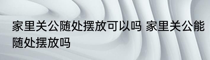 家里关公随处摆放可以吗 家里关公能随处摆放吗