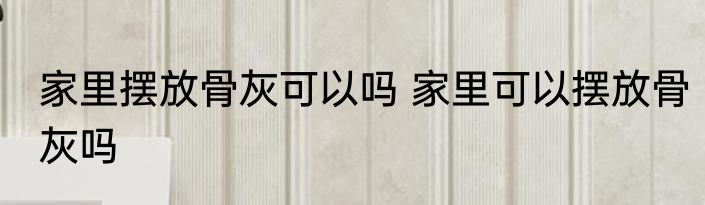 家里摆放骨灰可以吗 家里可以摆放骨灰吗
