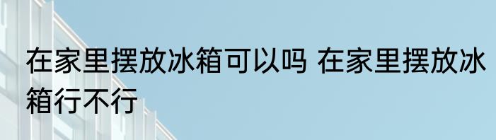 在家里摆放冰箱可以吗 在家里摆放冰箱行不行