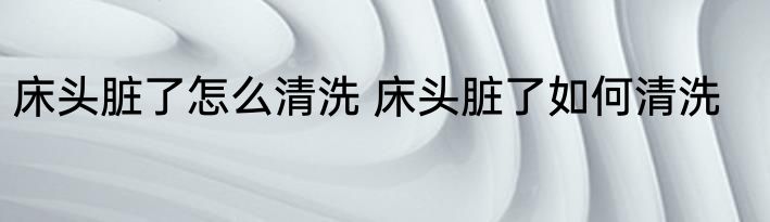 床头脏了怎么清洗 床头脏了如何清洗