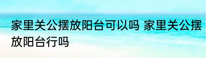 家里关公摆放阳台可以吗 家里关公摆放阳台行吗