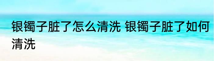 银镯子脏了怎么清洗 银镯子脏了如何清洗