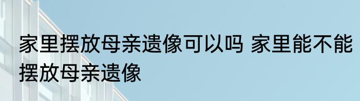 家里摆放母亲遗像可以吗 家里能不能摆放母亲遗像