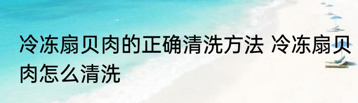 冷冻扇贝肉的正确清洗方法 冷冻扇贝肉怎么清洗