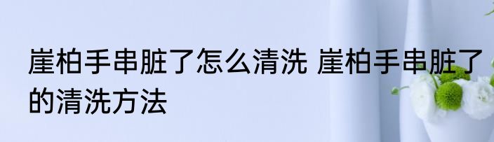 崖柏手串脏了怎么清洗 崖柏手串脏了的清洗方法