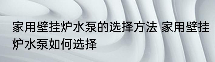 家用壁挂炉水泵的选择方法 家用壁挂炉水泵如何选择