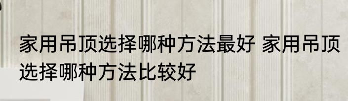 家用吊顶选择哪种方法最好 家用吊顶选择哪种方法比较好