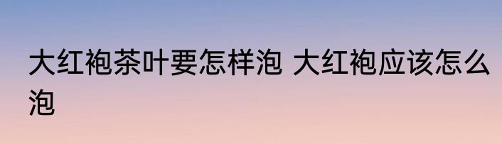 大红袍茶叶要怎样泡 大红袍应该怎么泡