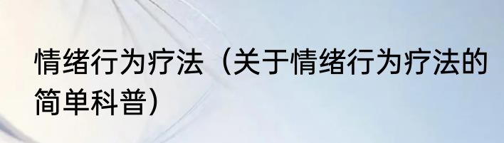 情绪行为疗法（关于情绪行为疗法的简单科普）