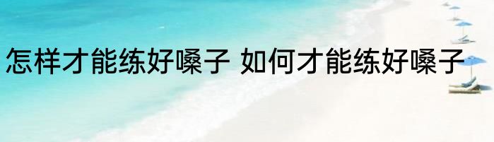 怎样才能练好嗓子 如何才能练好嗓子