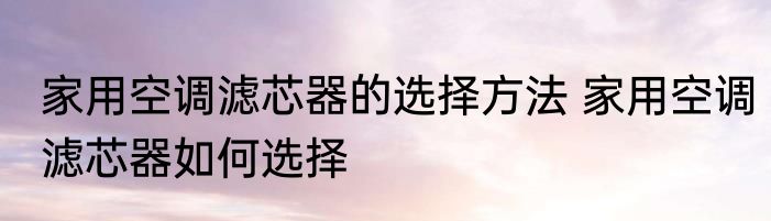 家用空调滤芯器的选择方法 家用空调滤芯器如何选择