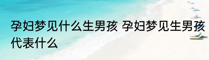 孕妇梦见什么生男孩 孕妇梦见生男孩代表什么