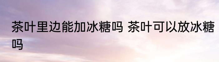 茶叶里边能加冰糖吗 茶叶可以放冰糖吗