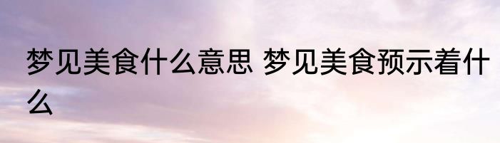 梦见美食什么意思 梦见美食预示着什么