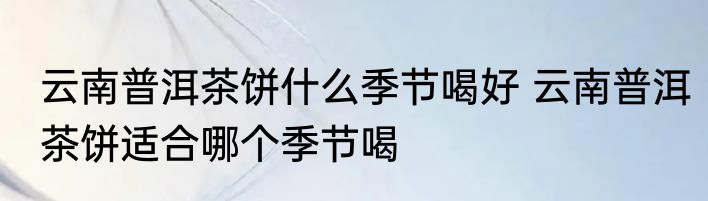 云南普洱茶饼什么季节喝好 云南普洱茶饼适合哪个季节喝