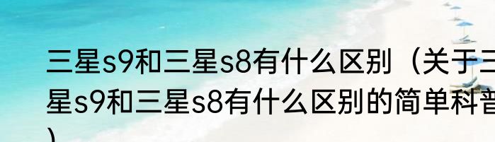 三星s9和三星s8有什么区别（关于三星s9和三星s8有什么区别的简单科普）