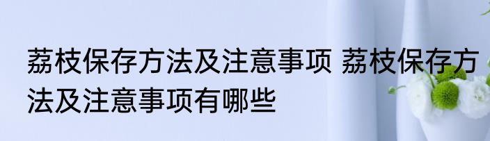 荔枝保存方法及注意事项 荔枝保存方法及注意事项有哪些