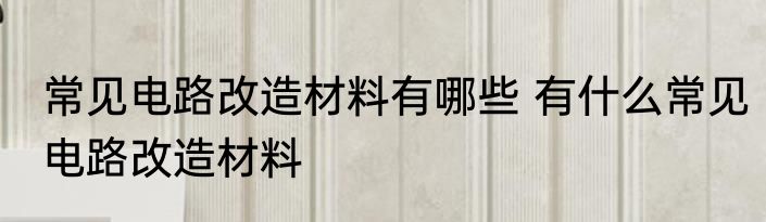 常见电路改造材料有哪些 有什么常见电路改造材料