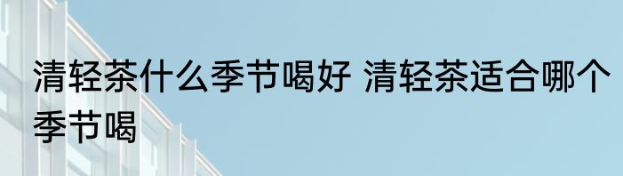 清轻茶什么季节喝好 清轻茶适合哪个季节喝