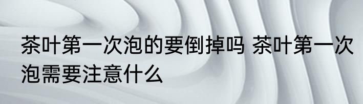 茶叶第一次泡的要倒掉吗 茶叶第一次泡需要注意什么