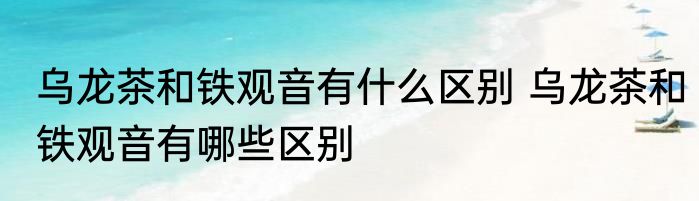 乌龙茶和铁观音有什么区别 乌龙茶和铁观音有哪些区别