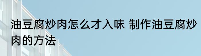油豆腐炒肉怎么才入味 制作油豆腐炒肉的方法