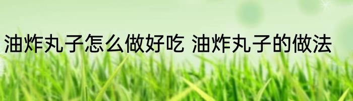 油炸丸子怎么做好吃 油炸丸子的做法