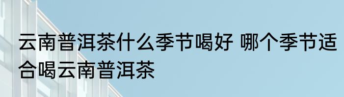 云南普洱茶什么季节喝好 哪个季节适合喝云南普洱茶