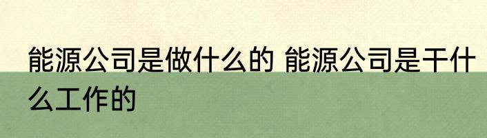 能源公司是做什么的 能源公司是干什么工作的