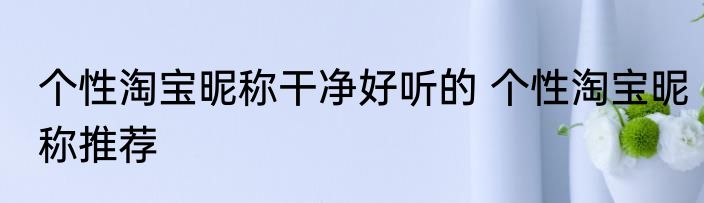 个性淘宝昵称干净好听的 个性淘宝昵称推荐