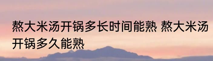 熬大米汤开锅多长时间能熟 熬大米汤开锅多久能熟