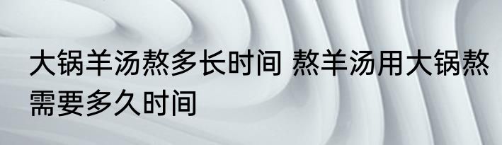大锅羊汤熬多长时间 熬羊汤用大锅熬需要多久时间