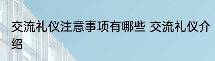 交流礼仪注意事项有哪些 交流礼仪介绍