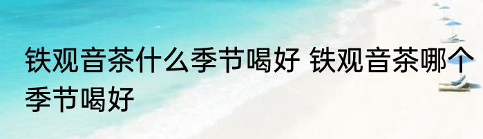 铁观音茶什么季节喝好 铁观音茶哪个季节喝好