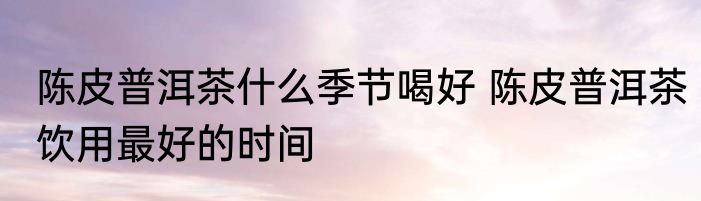陈皮普洱茶什么季节喝好 陈皮普洱茶饮用最好的时间
