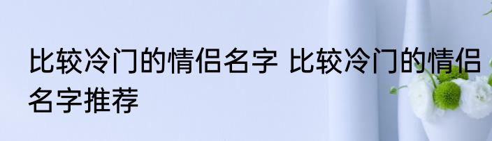 比较冷门的情侣名字 比较冷门的情侣名字推荐