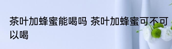 茶叶加蜂蜜能喝吗 茶叶加蜂蜜可不可以喝