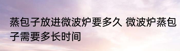 蒸包子放进微波炉要多久 微波炉蒸包子需要多长时间