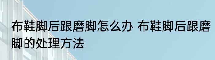 布鞋脚后跟磨脚怎么办 布鞋脚后跟磨脚的处理方法