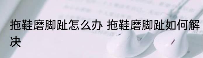 拖鞋磨脚趾怎么办 拖鞋磨脚趾如何解决