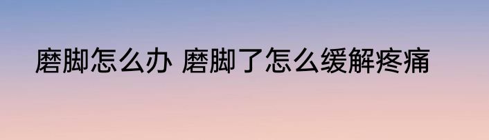 磨脚怎么办 磨脚了怎么缓解疼痛