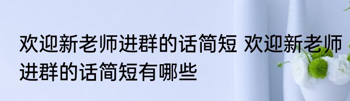 欢迎新老师进群的话简短 欢迎新老师进群的话简短有哪些