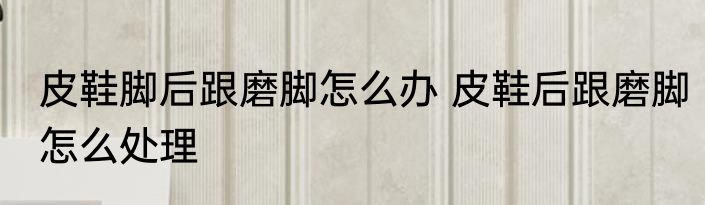 皮鞋脚后跟磨脚怎么办 皮鞋后跟磨脚怎么处理