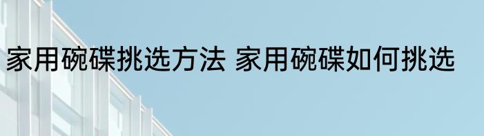家用碗碟挑选方法 家用碗碟如何挑选